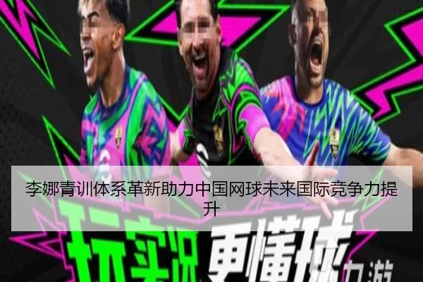李娜青训体系革新助力中国网球未来国际竞争力提升